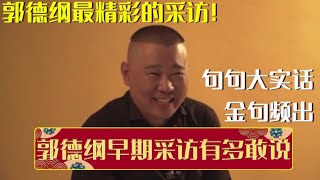 名称：《郭德纲最经典的一段采访》|简介：此次采访中，郭德纲分享了他在相声行业多年摸爬滚打的宝贵经验，对相声艺术传承与创新的深刻思考，以及生活中的趣闻轶事，通过他幽默又犀利的话语，让观众更深入地了解这位相声大师的内心世界和艺术理念|标签：#郭德纲采访#相声传奇#名人故事| 文件大小 NG |链接：