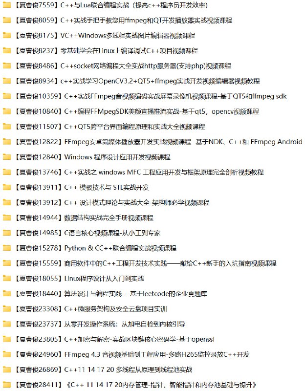 名称：夏曹俊26套C++相关课程资源合集描述：夏曹俊老师的C++课程资源合集系统性地涵盖了C++开发的各个关键领域，包含音视频处理(FFmpeg编解码、直播推流、播放器开发)、跨平台GUI开发(QT5)、系统级编程(Windows API/MFC/操作系统开发)、核心算法(数据结构/LeetCode实战)、软件架构(设计模式/微服务)、高性能编程(多线程/内存管理)、安全领域(OpenSSL/区块链加密)以及多语言交互(Python/Lua联合编程)