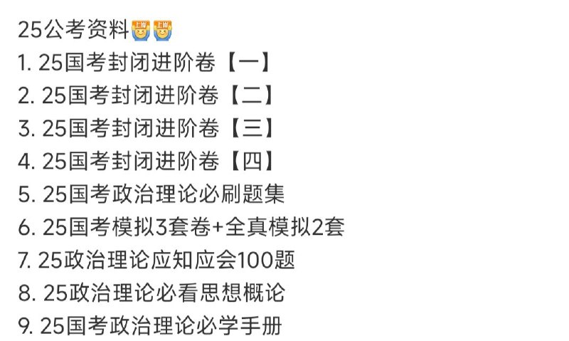 名称：最新公考资料 2025年 上岸加油描述：1. 25国考封闭进阶卷【一】2. 25国考封闭进阶卷【二】3. 25国考封闭进阶卷【三】4. 25国考封闭进阶卷【四】5. 25国考政治理论必刷题集6. 25国考模拟3套卷+全真模拟2套7. 25政治理论应知应会100题8. 25政治理论必看思想概论9. 25国考政治理论必学手册链接：